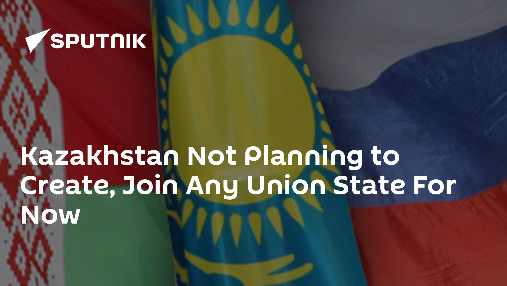 Kazakhstan Not Planning to Create, Join Any Union State For Now