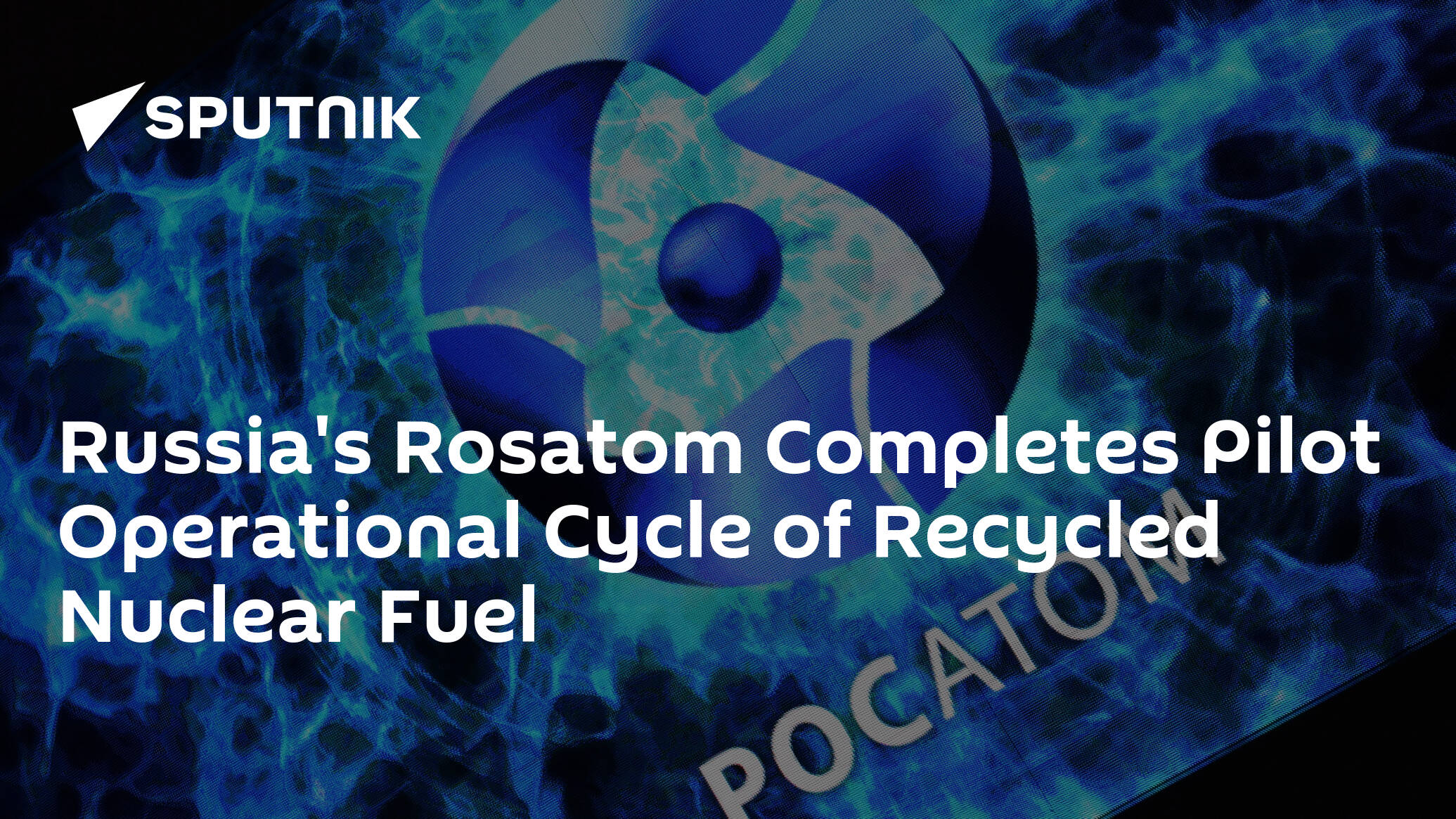 Russia's Rosatom Completes Pilot Operational Cycle of Recycled Nuclear Fuel