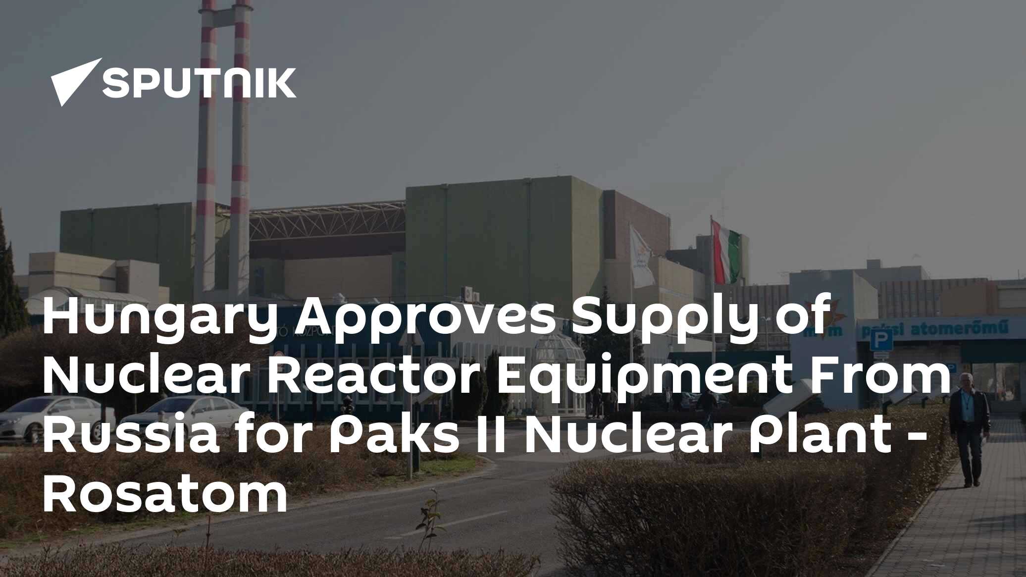 Hungary Approves Supply of Nuclear Reactor Equipment From Russia for Paks II Nuclear Plant - Rosatom